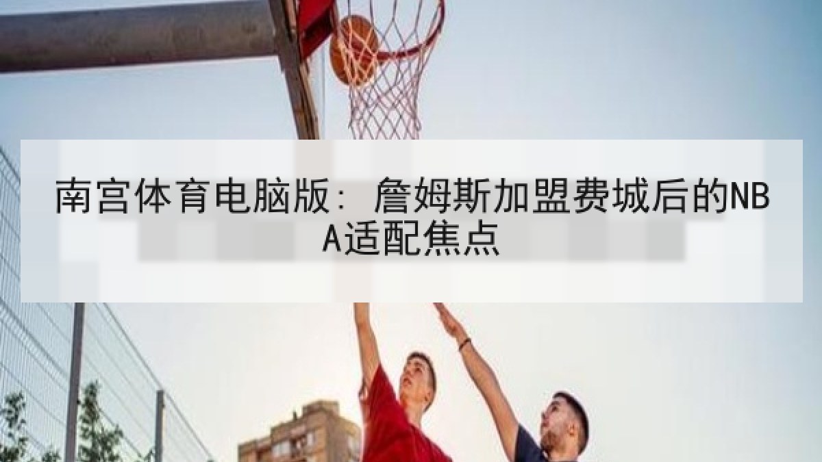 南宫体育电脑版: 詹姆斯加盟费城后的NBA适配焦点