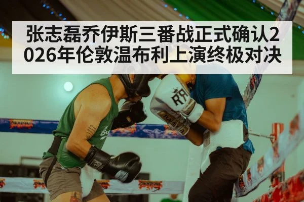 张志磊乔伊斯三番战正式确认2026年伦敦温布利上演终极对决